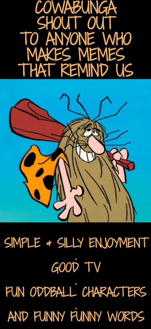 Everyday Heros | COWABUNGA SHOUT OUT
TO ANYONE WHO MAKES MEMES THAT REMIND US; SIMPLE & SILLY ENJOYMENT
.
GOOD TV
.
FUN ODDBALL CHARACTERS
.
AND FUNNY FUNNY WORDS | image tagged in captain caveman is so cute,honey do you remember this,funny words are fun | made w/ Imgflip meme maker