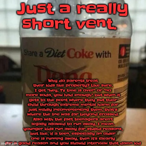 there is no diet, only zero | Why do parents treat their kids like property? Like sure, I get "hey, TV time is over" or "no more soda, you had enough" but when it gets to the point where they put their child through extreme mental harm for just mildly inconveniencing them, that's where the line was far beyond crossed. Also with the fact teenagers aren't legally allowed to run away, I mean, younger kids run away for stupid reasons, but like, if a teen, especially an older one is running away, then it's clearly for a good reason and you should interview that damn kid; Just a really short vent. | image tagged in there is no diet only zero | made w/ Imgflip meme maker