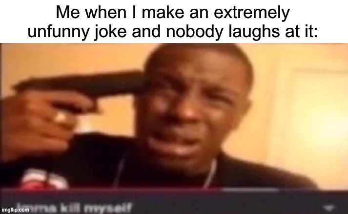 imma kms | Me when I make an extremely unfunny joke and nobody laughs at it: | image tagged in imma kms | made w/ Imgflip meme maker