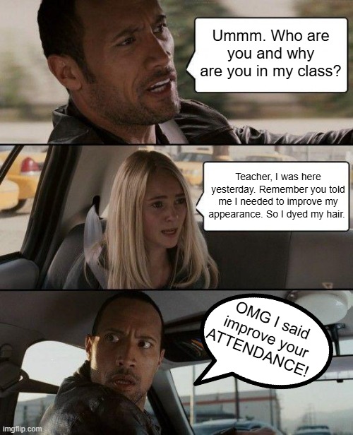 School Time | Ummm. Who are you and why are you in my class? Teacher, I was here yesterday. Remember you told me I needed to improve my appearance. So I dyed my hair. OMG I said improve your ATTENDANCE! | image tagged in memes,the rock driving | made w/ Imgflip meme maker