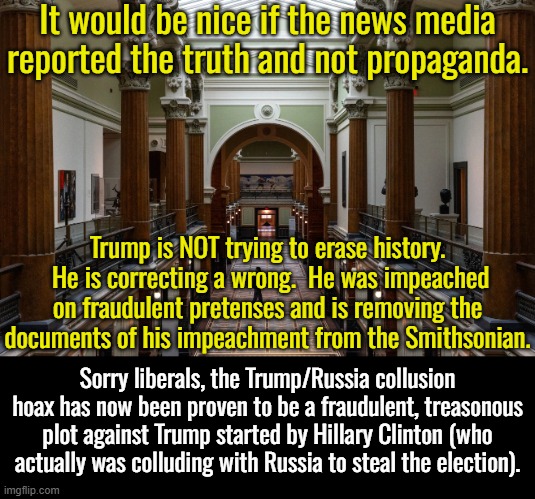 It's just really gotta hurt being a liberal.  So much of what they believe as gospel truth is just lies. | It would be nice if the news media reported the truth and not propaganda. Trump is NOT trying to erase history.  He is correcting a wrong.  He was impeached on fraudulent pretenses and is removing the documents of his impeachment from the Smithsonian. Sorry liberals, the Trump/Russia collusion hoax has now been proven to be a fraudulent, treasonous plot against Trump started by Hillary Clinton (who actually was colluding with Russia to steal the election). | image tagged in conspiracy theories,fraud,voter fraud,trump russia collusion,far worse than watergate | made w/ Imgflip meme maker