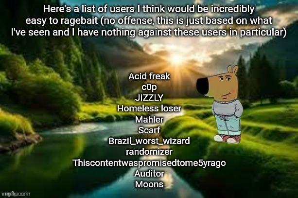 Alot of yall as well I just can't remember your usernames | Here's a list of users I think would be incredibly easy to ragebait (no offense, this is just based on what I've seen and I have nothing against these users in particular); Acid freak
c0p
JIZZLY
Homeless loser
Mahler
Scarf
Brazil_worst_wizard
randomizer
Thiscontentwaspromisedtome5yrago
Auditor
Moons | image tagged in chill guy | made w/ Imgflip meme maker