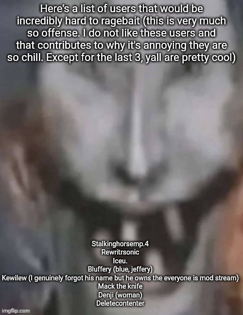 Jonkled | Here's a list of users that would be incredibly hard to ragebait (this is very much so offense. I do not like these users and that contributes to why it's annoying they are so chill. Except for the last 3, yall are pretty cool); Stalkinghorsemp.4
Rewritrsonic
Iceu.
Bluffery (blue, jeffery)
Kewilew (I genuinely forgot his name but he owns the everyone is mod stream)
Mack the knife
Denji (woman)
Deletecontenter | image tagged in jonkled | made w/ Imgflip meme maker