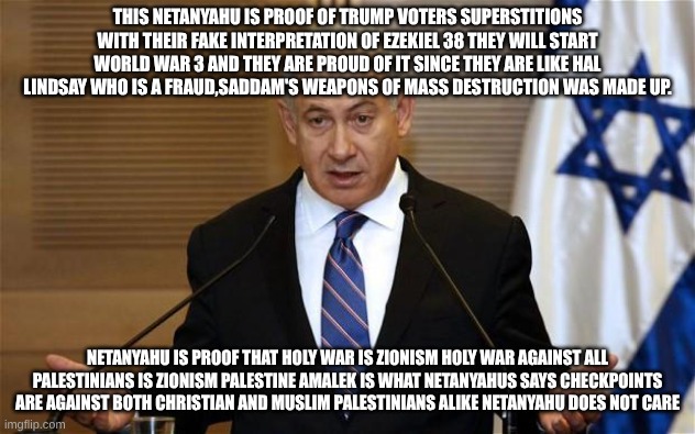 Benjamin Netanyahu | THIS NETANYAHU IS PROOF OF TRUMP VOTERS SUPERSTITIONS WITH THEIR FAKE INTERPRETATION OF EZEKIEL 38 THEY WILL START WORLD WAR 3 AND THEY ARE PROUD OF IT SINCE THEY ARE LIKE HAL LINDSAY WHO IS A FRAUD,SADDAM'S WEAPONS OF MASS DESTRUCTION WAS MADE UP. NETANYAHU IS PROOF THAT HOLY WAR IS ZIONISM HOLY WAR AGAINST ALL PALESTINIANS IS ZIONISM PALESTINE AMALEK IS WHAT NETANYAHUS SAYS CHECKPOINTS ARE AGAINST BOTH CHRISTIAN AND MUSLIM PALESTINIANS ALIKE NETANYAHU DOES NOT CARE | image tagged in benjamin netanyahu | made w/ Imgflip meme maker