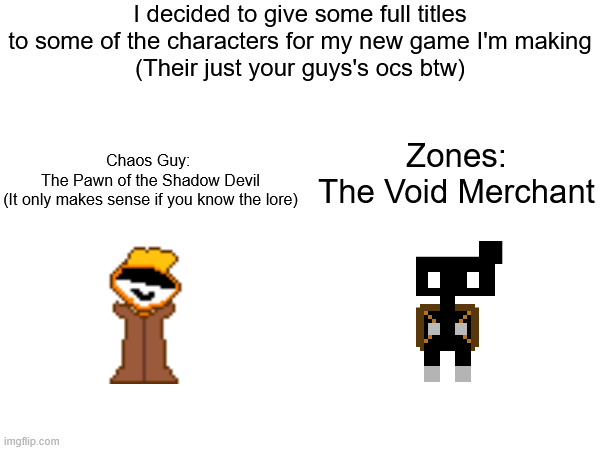 I decided to give some full titles to some of the characters for my new game I'm making
(Their just your guys's ocs btw); Zones:
The Void Merchant; Chaos Guy: 
The Pawn of the Shadow Devil
(It only makes sense if you know the lore) | made w/ Imgflip meme maker
