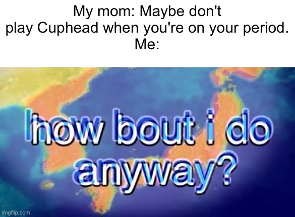 How about I do anyway | My mom: Maybe don't play Cuphead when you're on your period.
Me: | image tagged in how bout i do anyway | made w/ Imgflip meme maker