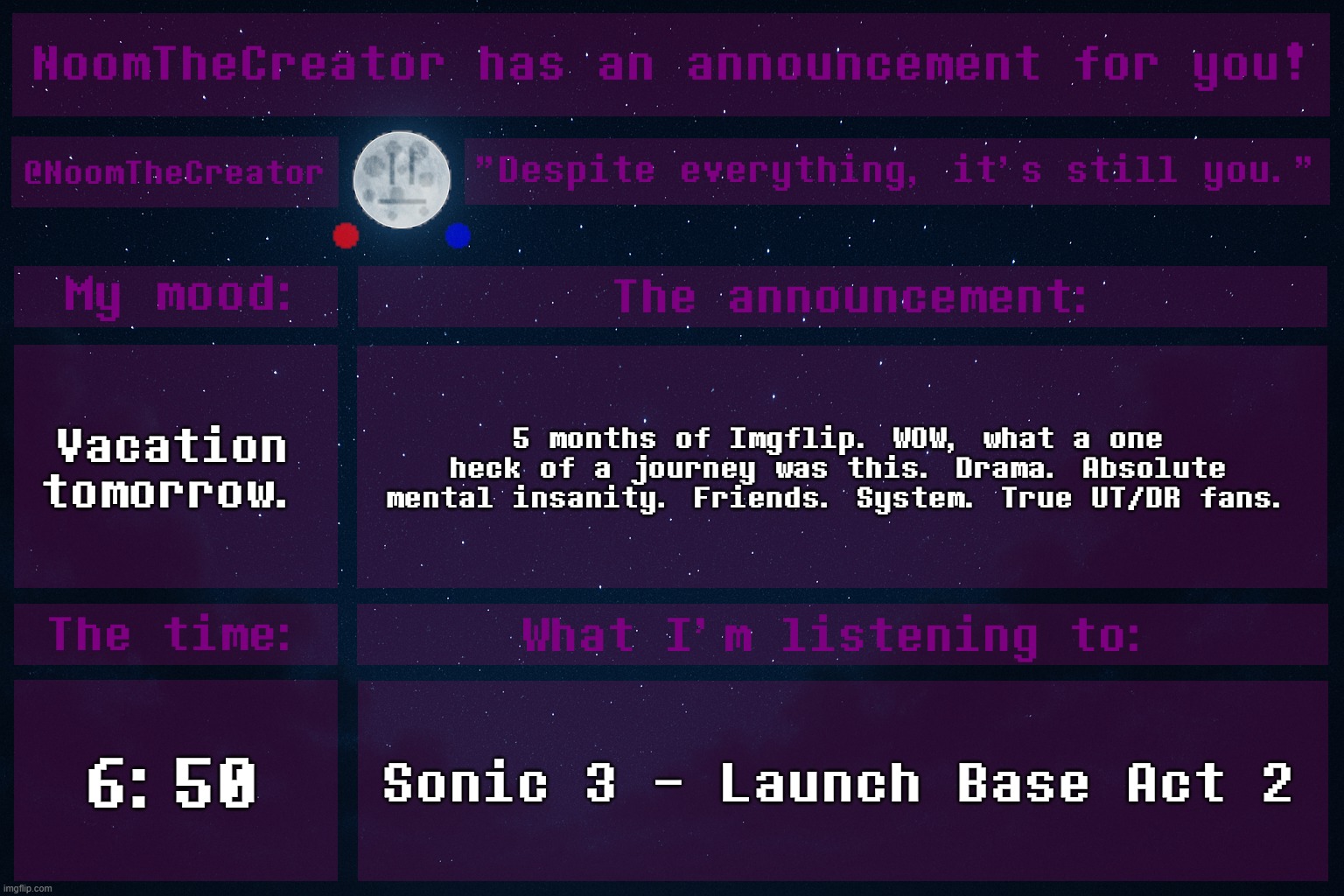 HEY EVERY ! | Vacation tomorrow. 5 months of Imgflip. WOW, what a one heck of a journey was this. Drama. Absolute mental insanity. Friends. System. True UT/DR fans. 6:50; Sonic 3 - Launch Base Act 2 | image tagged in noomthecreator announcement temp | made w/ Imgflip meme maker