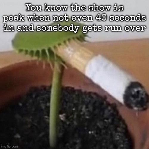 plant weeds | You know the show is peak when not even 40 seconds in and somebody gets run over | image tagged in plant weeds | made w/ Imgflip meme maker