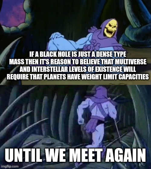 If you're fat you won't be able to live on a different planet or another multiverse | IF A BLACK HOLE IS JUST A DENSE TYPE MASS THEN IT'S REASON TO BELIEVE THAT MULTIVERSE AND INTERSTELLAR LEVELS OF EXISTENCE WILL REQUIRE THAT PLANETS HAVE WEIGHT LIMIT CAPACITIES; UNTIL WE MEET AGAIN | image tagged in skeletor disturbing facts,funny,science,facts,memes | made w/ Imgflip meme maker