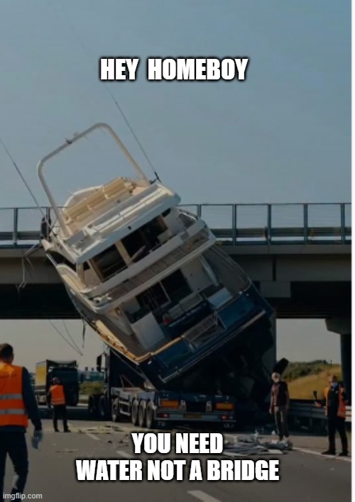 Water | HEY  HOMEBOY; YOU NEED WATER NOT A BRIDGE | image tagged in boats,truck,transport,water,lake,ocean | made w/ Imgflip meme maker