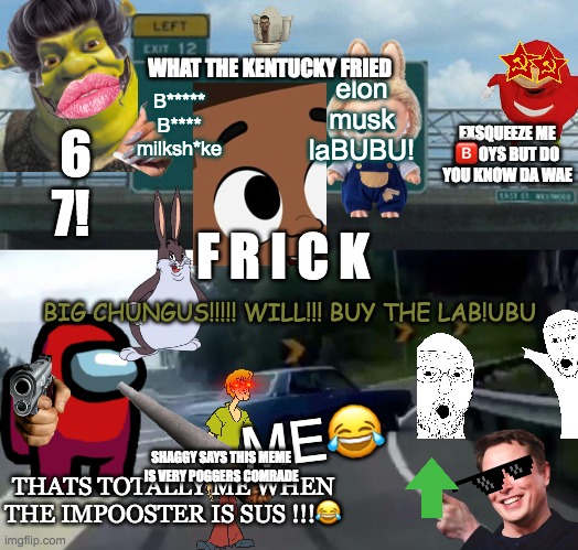 THIS IS POGGERS | WHAT THE KENTUCKY FRIED; B***** B**** milksh*ke; elon musk laBUBU! EXSQUEEZE ME 🅱️OYS BUT DO YOU KNOW DA WAE; 6 7! F R I C K; BIG CHUNGUS!!!!! WILL!!! BUY THE LAB!UBU; ME😂; THATS TOTALLY ME WHEN THE IMPOOSTER IS SUS !!!😂; SHAGGY SAYS THIS MEME IS VERY POGGERS COMRADE | image tagged in memes,left exit 12 off ramp,funny,wojak,elon musk | made w/ Imgflip meme maker