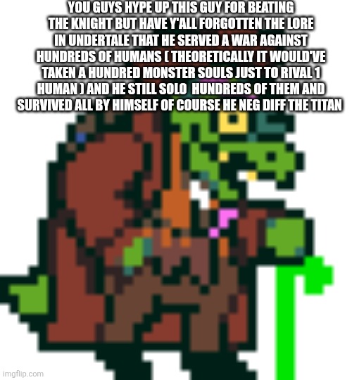 Gearson can negg diff humans | YOU GUYS HYPE UP THIS GUY FOR BEATING THE KNIGHT BUT HAVE Y'ALL FORGOTTEN THE LORE IN UNDERTALE THAT HE SERVED A WAR AGAINST HUNDREDS OF HUMANS ( THEORETICALLY IT WOULD'VE TAKEN A HUNDRED MONSTER SOULS JUST TO RIVAL 1 HUMAN ) AND HE STILL SOLO  HUNDREDS OF THEM AND SURVIVED ALL BY HIMSELF OF COURSE HE NEG DIFF THE TITAN | image tagged in gerson boom deltarune | made w/ Imgflip meme maker