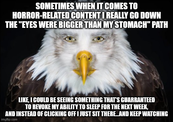 hehe, yeah it's a bit of a problemo | SOMETIMES WHEN IT COMES TO HORROR-RELATED CONTENT I REALLY GO DOWN THE "EYES WERE BIGGER THAN MY STOMACH" PATH; LIKE, I COULD BE SEEING SOMETHING THAT'S GUARRANTEED TO REVOKE MY ABILITY TO SLEEP FOR THE NEXT WEEK, AND INSTEAD OF CLICKING OFF I JUST SIT THERE...AND KEEP WATCHING | made w/ Imgflip meme maker