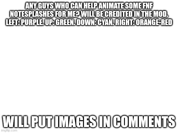 animating | ANY GUYS WHO CAN HELP ANIMATE SOME FNF NOTESPLASHES FOR ME? WILL BE CREDITED IN THE MOD.
LEFT: PURPLE. UP: GREEN. DOWN: CYAN. RIGHT: ORANGE-RED; WILL PUT IMAGES IN COMMENTS | made w/ Imgflip meme maker