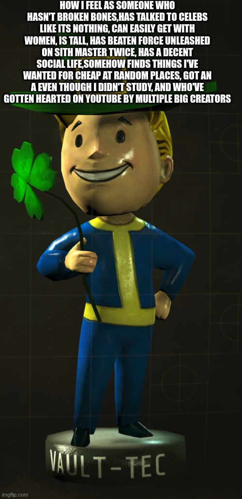 mnjbhvgfcx | HOW I FEEL AS SOMEONE WHO HASN'T BROKEN BONES,HAS TALKED TO CELEBS LIKE ITS NOTHING, CAN EASILY GET WITH WOMEN, IS TALL, HAS BEATEN FORCE UNLEASHED ON SITH MASTER TWICE, HAS A DECENT SOCIAL LIFE,SOMEHOW FINDS THINGS I'VE WANTED FOR CHEAP AT RANDOM PLACES, GOT AN A EVEN THOUGH I DIDN'T STUDY, AND WHO'VE GOTTEN HEARTED ON YOUTUBE BY MULTIPLE BIG CREATORS | image tagged in fallou luck vault boy bobblehead edition | made w/ Imgflip meme maker
