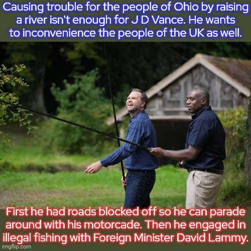 He just does what he wants. | Causing trouble for the people of Ohio by raising
a river isn't enough for J D Vance. He wants
to inconvenience the people of the UK as well. First he had roads blocked off so he can parade
around with his motorcade. Then he engaged in
illegal fishing with Foreign Minister David Lammy. | image tagged in vice president,trip,great britain,selfishness,americans | made w/ Imgflip meme maker