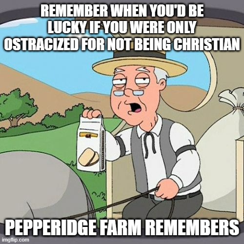 Christian Tolerance | REMEMBER WHEN YOU'D BE LUCKY IF YOU WERE ONLY OSTRACIZED FOR NOT BEING CHRISTIAN; PEPPERIDGE FARM REMEMBERS | image tagged in memes,pepperidge farm remembers,atheism,atheists | made w/ Imgflip meme maker