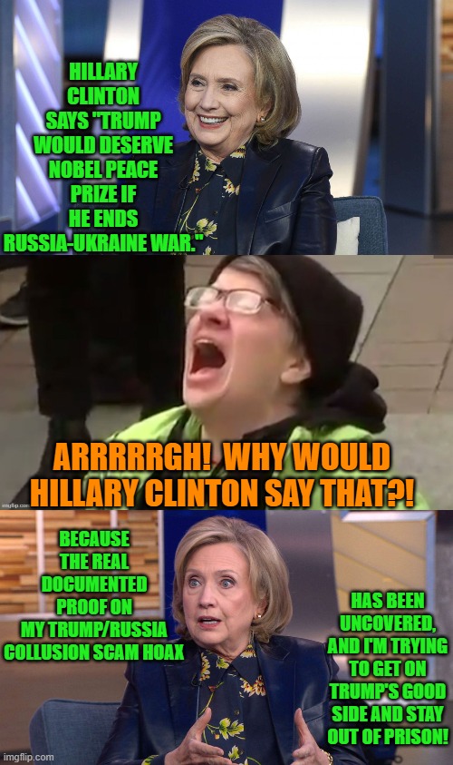 Hillary Clinton really is not all that complex. | HILLARY CLINTON SAYS "TRUMP WOULD DESERVE NOBEL PEACE PRIZE IF HE ENDS RUSSIA-UKRAINE WAR."; BECAUSE THE REAL DOCUMENTED PROOF ON MY TRUMP/RUSSIA COLLUSION SCAM HOAX; ARRRRRGH!  WHY WOULD HILLARY CLINTON SAY THAT?! HAS BEEN UNCOVERED, AND I'M TRYING TO GET ON TRUMP'S GOOD SIDE AND STAY OUT OF PRISON! | image tagged in yep | made w/ Imgflip meme maker