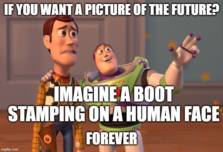 Boot Face 1984 quote | IF YOU WANT A PICTURE OF THE FUTURE? IMAGINE A BOOT STAMPING ON A HUMAN FACE; FOREVER | image tagged in memes,x x everywhere,1984,george orwell,orwellian | made w/ Imgflip meme maker