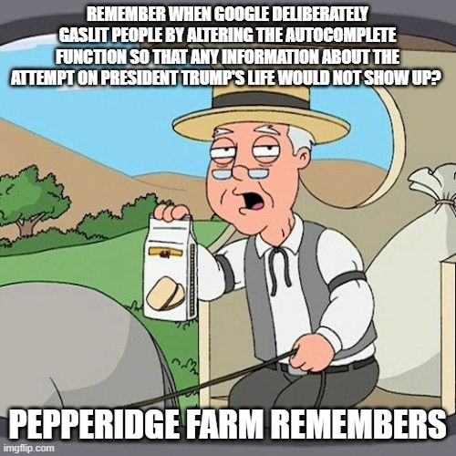 Pepperidge Farm Remembers Meme | REMEMBER WHEN GOOGLE DELIBERATELY GASLIT PEOPLE BY ALTERING THE AUTOCOMPLETE FUNCTION SO THAT ANY INFORMATION ABOUT THE ATTEMPT ON PRESIDENT | image tagged in memes,pepperidge farm remembers | made w/ Imgflip meme maker
