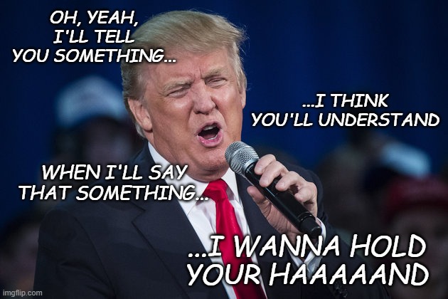 trump singing | OH, YEAH, I'LL TELL YOU SOMETHING... ...I WANNA HOLD
YOUR HAAAAAND ...I THINK YOU'LL UNDERSTAND WHEN I'LL SAY THAT SOMETHING... | image tagged in trump singing | made w/ Imgflip meme maker