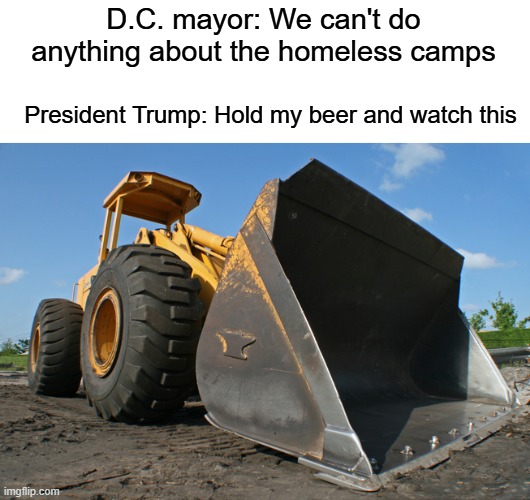 bulldozer | D.C. mayor: We can't do anything about the homeless camps President Trump: Hold my beer and watch this | image tagged in bulldozer | made w/ Imgflip meme maker