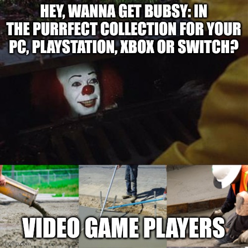 No thanks! | HEY, WANNA GET BUBSY: IN THE PURRFECT COLLECTION FOR YOUR PC, PLAYSTATION, XBOX OR SWITCH? VIDEO GAME PLAYERS | image tagged in pennywise sewer cover up,bubsy,bubsy sucks,video games,no thanks | made w/ Imgflip meme maker
