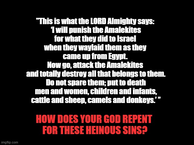 Is this your god? | "This is what the LORD Almighty says:
 ‘I will punish the Amalekites
 for what they did to Israel 
when they waylaid them as they
 came up from Egypt. 
Now go, attack the Amalekites
 and totally destroy all that belongs to them.
 Do not spare them; put to death
 men and women, children and infants,
 cattle and sheep, camels and donkeys.’ ”; HOW DOES YOUR GOD REPENT
 FOR THESE HEINOUS SINS? | image tagged in god,jesus,bible,immoral,mental illness,babies | made w/ Imgflip meme maker