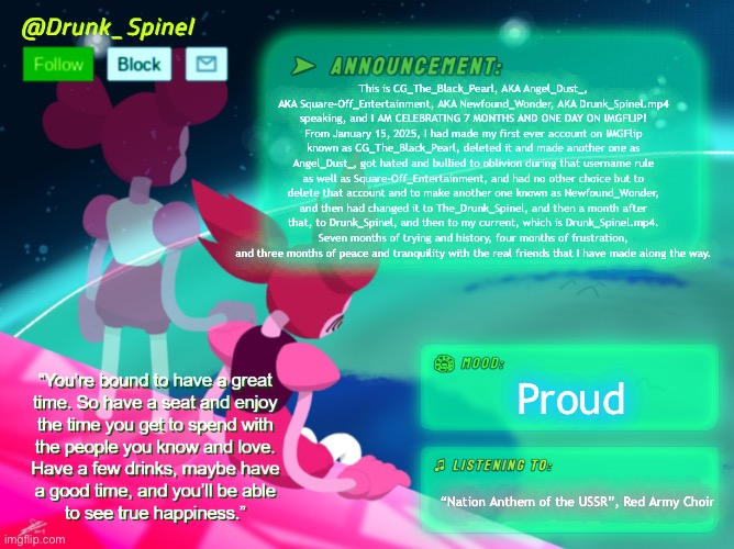 7 months of history, 4/7 of those months were frustration and bullying victimization, 3/7, which is the recent past months. | This is CG_The_Black_Pearl, AKA Angel_Dust_, AKA Square-Off_Entertainment, AKA Newfound_Wonder, AKA Drunk_Spinel.mp4 speaking, and I AM CELEBRATING 7 MONTHS AND ONE DAY ON IMGFLIP! From January 15, 2025, I had made my first ever account on IMGFlip known as CG_The_Black_Pearl, deleted it and made another one as Angel_Dust_, got hated and bullied to oblivion during that username rule as well as Square-Off_Entertainment, and had no other choice but to delete that account and to make another one known as Newfound_Wonder, and then had changed it to The_Drunk_Spinel, and then a month after that, to Drunk_Spinel, and then to my current, which is Drunk_Spinel.mp4. Seven months of trying and history, four months of frustration, and three months of peace and tranquility with the real friends that I have made along the way. Proud; “Nation Anthem of the USSR”, Red Army Choir | image tagged in 4 bullying months,3 peaceful months,and true friends along the way | made w/ Imgflip meme maker