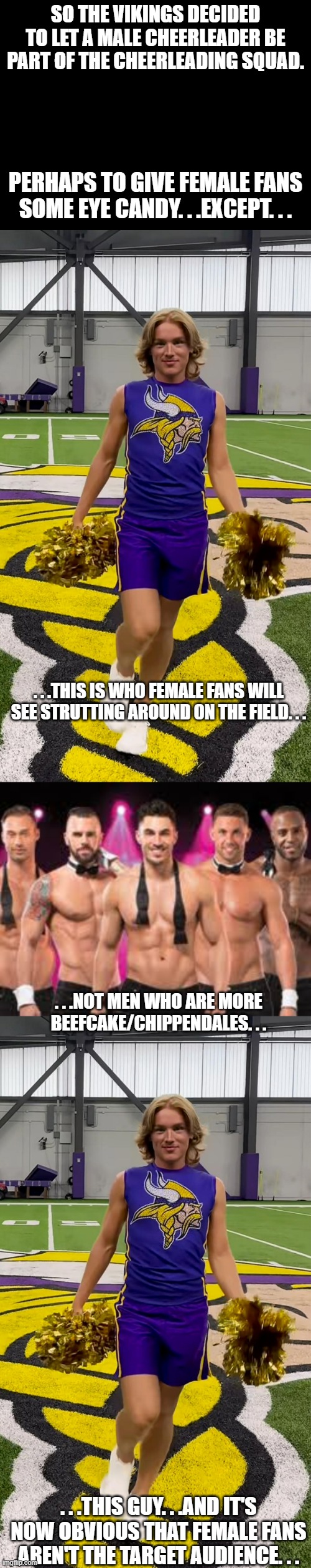 In a way the Left's war on women just took an odd turn. . . | SO THE VIKINGS DECIDED TO LET A MALE CHEERLEADER BE PART OF THE CHEERLEADING SQUAD. PERHAPS TO GIVE FEMALE FANS SOME EYE CANDY. . .EXCEPT. . . . . .THIS IS WHO FEMALE FANS WILL SEE STRUTTING AROUND ON THE FIELD. . . . . .NOT MEN WHO ARE MORE BEEFCAKE/CHIPPENDALES. . . . . .THIS GUY. . .AND IT'S NOW OBVIOUS THAT FEMALE FANS AREN'T THE TARGET AUDIENCE. . . | image tagged in blank black,chippendales,politics,political correctness,leftist war on women | made w/ Imgflip meme maker
