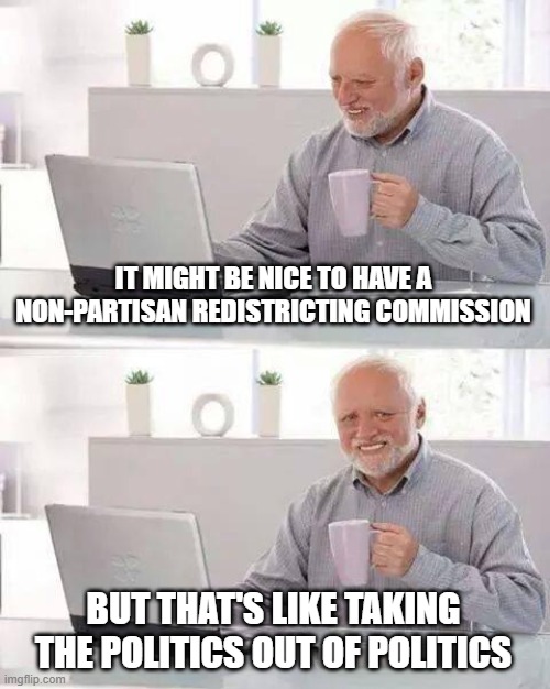 Hide the Pain Harold | IT MIGHT BE NICE TO HAVE A NON-PARTISAN REDISTRICTING COMMISSION; BUT THAT'S LIKE TAKING THE POLITICS OUT OF POLITICS | image tagged in memes,hide the pain harold | made w/ Imgflip meme maker