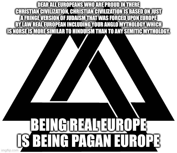 Valknut | DEAR ALL EUROPEANS WHO ARE PROUD IN THERE CHRISTIAN CIVILIZATION, CHRISTIAN CIVILIZATION IS BASED ON JUST A FRINGE VERSION OF JUDAISM THAT WAS FORCED UPON EUROPE BY LAW REAL EUROPEAN INCLUDING YOUR ANGLO MYTHOLOGY WHICH IS NORSE IS MORE SIMILAR TO HINDUISM THAN TO ANY SEMITIC MYTHOLOGY. BEING REAL EUROPE IS BEING PAGAN EUROPE | image tagged in valknut | made w/ Imgflip meme maker