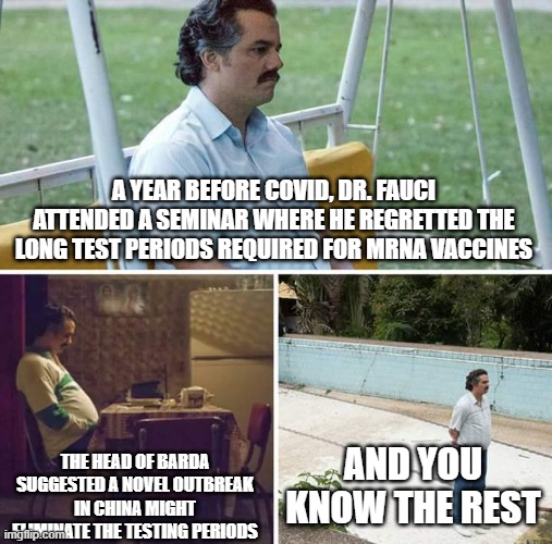 Sad Pablo Escobar | A YEAR BEFORE COVID, DR. FAUCI ATTENDED A SEMINAR WHERE HE REGRETTED THE LONG TEST PERIODS REQUIRED FOR MRNA VACCINES; THE HEAD OF BARDA SUGGESTED A NOVEL OUTBREAK IN CHINA MIGHT ELIMINATE THE TESTING PERIODS; AND YOU KNOW THE REST | image tagged in memes,sad pablo escobar | made w/ Imgflip meme maker