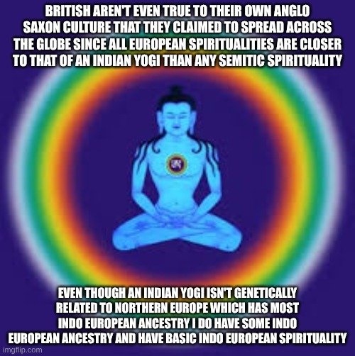 yoga | BRITISH AREN'T EVEN TRUE TO THEIR OWN ANGLO SAXON CULTURE THAT THEY CLAIMED TO SPREAD ACROSS THE GLOBE SINCE ALL EUROPEAN SPIRITUALITIES ARE CLOSER TO THAT OF AN INDIAN YOGI THAN ANY SEMITIC SPIRITUALITY; EVEN THOUGH AN INDIAN YOGI ISN'T GENETICALLY RELATED TO NORTHERN EUROPE WHICH HAS MOST INDO EUROPEAN ANCESTRY I DO HAVE SOME INDO EUROPEAN ANCESTRY AND HAVE BASIC INDO EUROPEAN SPIRITUALITY | image tagged in yoga | made w/ Imgflip meme maker