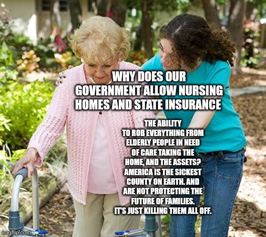 Sure grandma let's get you to bed | WHY DOES OUR GOVERNMENT ALLOW NURSING HOMES AND STATE INSURANCE; THE ABILITY TO ROB EVERYTHING FROM ELDERLY PEOPLE IN NEED OF CARE TAKING THE HOME, AND THE ASSETS? AMERICA IS THE SICKEST COUNTY ON EARTH. AND ARE NOT PROTECTING THE FUTURE OF FAMILIES. IT'S JUST KILLING THEM ALL OFF. | image tagged in sure grandma let's get you to bed | made w/ Imgflip meme maker