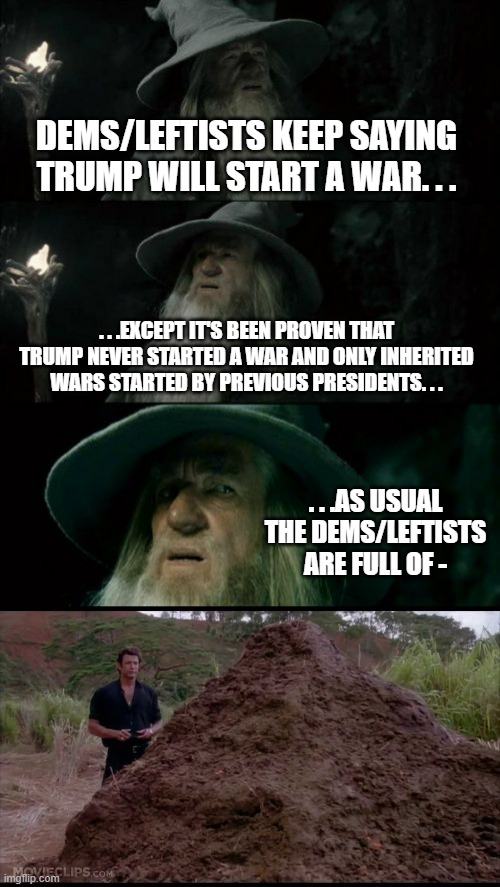 If Trump wanted to start a war he would've done so long ago during Term 1. | DEMS/LEFTISTS KEEP SAYING TRUMP WILL START A WAR. . . . . .EXCEPT IT'S BEEN PROVEN THAT TRUMP NEVER STARTED A WAR AND ONLY INHERITED WARS STARTED BY PREVIOUS PRESIDENTS. . . . . .AS USUAL THE DEMS/LEFTISTS ARE FULL OF - | image tagged in memes,confused gandalf,that is one big pile of shit,liars,political meme | made w/ Imgflip meme maker