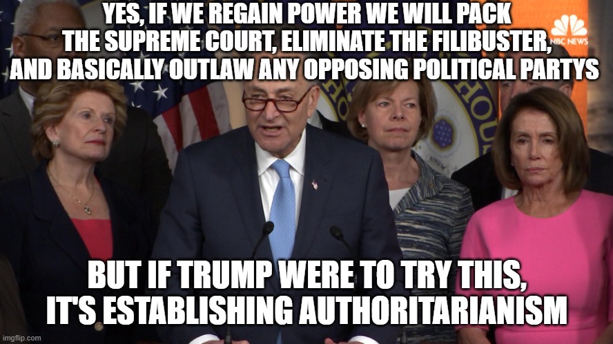 Democrat congressmen | YES, IF WE REGAIN POWER WE WILL PACK THE SUPREME COURT, ELIMINATE THE FILIBUSTER, AND BASICALLY OUTLAW ANY OPPOSING POLITICAL PARTYS; BUT IF TRUMP WERE TO TRY THIS, IT'S ESTABLISHING AUTHORITARIANISM | image tagged in democrat congressmen | made w/ Imgflip meme maker