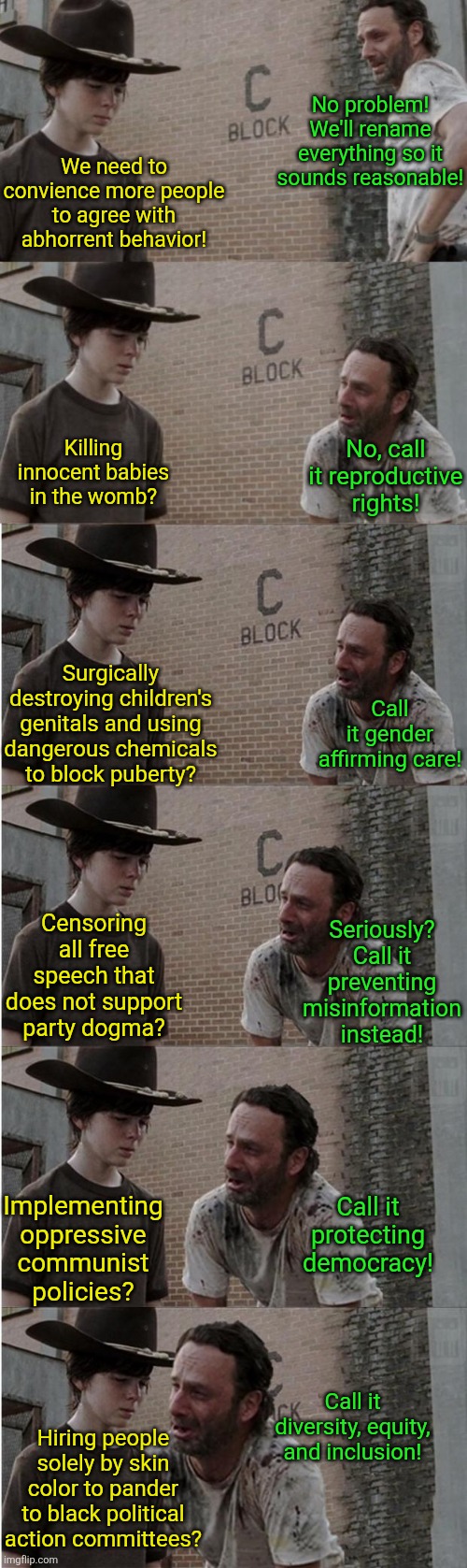 How have Democrats fooled generations of voters? Words, of course!!! | No problem! We'll rename everything so it sounds reasonable! We need to convience more people to agree with abhorrent behavior! No, call it reproductive rights! Killing innocent babies in the womb? Call it gender affirming care! Surgically destroying children's genitals and using dangerous chemicals to block puberty? Seriously? Call it preventing misinformation instead! Censoring all free speech that does not support party dogma? Implementing oppressive communist policies? Call it protecting democracy! Call it diversity, equity, and inclusion! Hiring people solely by skin color to pander to black political action committees? | image tagged in rick and carl longer,liberal logic,words of wisdom,liberal hypocrisy,oppression,crying democrats | made w/ Imgflip meme maker