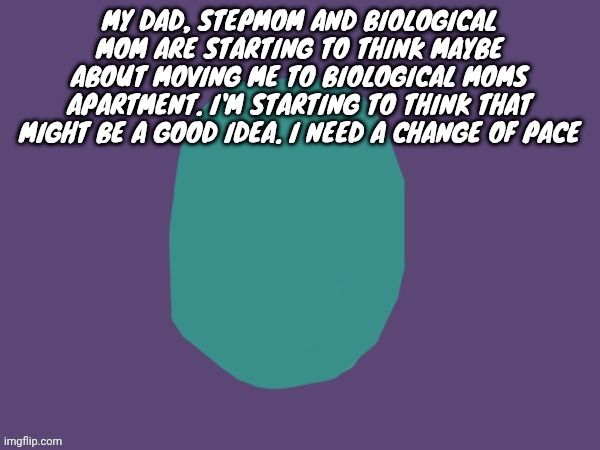Ptsd | MY DAD, STEPMOM AND BIOLOGICAL MOM ARE STARTING TO THINK MAYBE ABOUT MOVING ME TO BIOLOGICAL MOMS APARTMENT. I'M STARTING TO THINK THAT MIGHT BE A GOOD IDEA. I NEED A CHANGE OF PACE | image tagged in ptsd | made w/ Imgflip meme maker