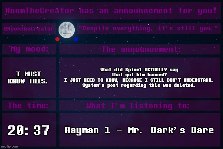 I'm really sorry to be talking about this, but I still don't know. I only have a few people in MC that know the situation. | I MUST KNOW THIS. What did Spinel ACTUALLY say that got him banned?
I JUST NEED TO KNOW, BECAUSE I STILL DON'T UNDERSTAND. System's post regarding this was deleted. 20:37; Rayman 1 - Mr. Dark's Dare | image tagged in noomthecreator announcement temp | made w/ Imgflip meme maker