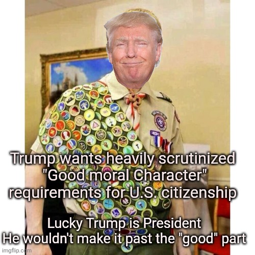 Character? Trump don't need no stinking character | Trump wants heavily scrutinized 
"Good moral Character" requirements for U.S. citizenship; Lucky Trump is President
He wouldn't make it past the "good" part | image tagged in trump couldn't pass the scrutiny,fail,immigration standards change,liberals need not apply in trump's america,incompetent | made w/ Imgflip meme maker