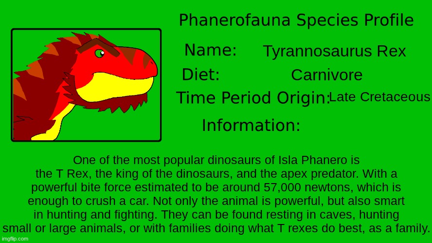 Phanerofauna Species Profile: Tyrannosaurus Rex.mp3 | Tyrannosaurus Rex; Carnivore; Late Cretaceous; One of the most popular dinosaurs of Isla Phanero is the T Rex, the king of the dinosaurs, and the apex predator. With a powerful bite force estimated to be around 57,000 newtons, which is enough to crush a car. Not only the animal is powerful, but also smart in hunting and fighting. They can be found resting in caves, hunting small or large animals, or with families doing what T rexes do best, as a family. | image tagged in phanerofauna species profile,fauna activity research,far | made w/ Imgflip meme maker