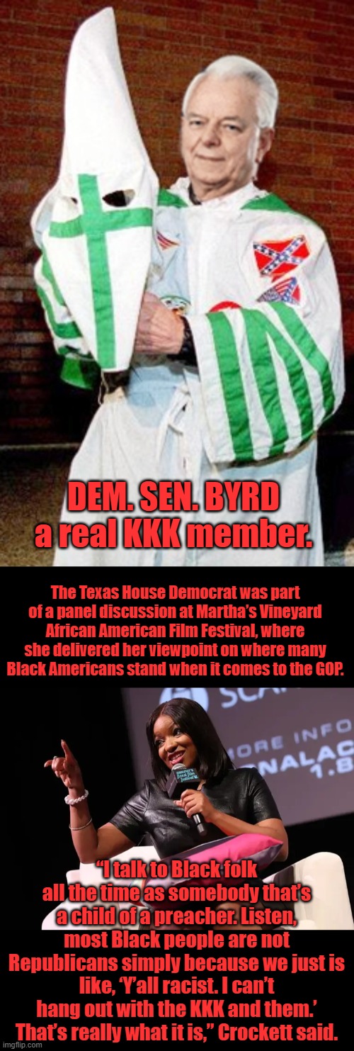 Crockett is the DKKK member the one DEMS started twice | DEM. SEN. BYRD a real KKK member. The Texas House Democrat was part of a panel discussion at Martha’s Vineyard African American Film Festival, where she delivered her viewpoint on where many Black Americans stand when it comes to the GOP. “I talk to Black folk all the time as somebody that’s a child of a preacher. Listen, most Black people are not Republicans simply because we just is like, ‘Y’all racist. I can’t hang out with the KKK and them.’ That’s really what it is,” Crockett said. | made w/ Imgflip meme maker