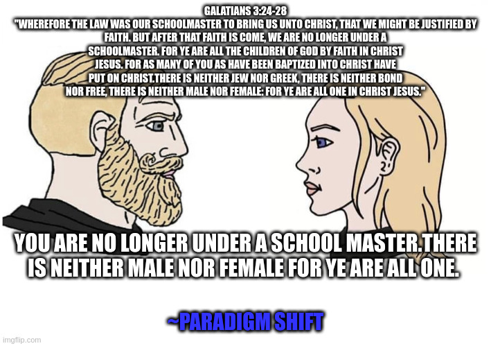 Chad male and female | GALATIANS 3:24-28
"WHEREFORE THE LAW WAS OUR SCHOOLMASTER TO BRING US UNTO CHRIST, THAT WE MIGHT BE JUSTIFIED BY FAITH. BUT AFTER THAT FAITH IS COME, WE ARE NO LONGER UNDER A SCHOOLMASTER. FOR YE ARE ALL THE CHILDREN OF GOD BY FAITH IN CHRIST JESUS. FOR AS MANY OF YOU AS HAVE BEEN BAPTIZED INTO CHRIST HAVE PUT ON CHRIST.THERE IS NEITHER JEW NOR GREEK, THERE IS NEITHER BOND NOR FREE, THERE IS NEITHER MALE NOR FEMALE: FOR YE ARE ALL ONE IN CHRIST JESUS."; YOU ARE NO LONGER UNDER A SCHOOL MASTER.THERE IS NEITHER MALE NOR FEMALE FOR YE ARE ALL ONE. ~PARADIGM SHIFT | image tagged in chad male and female | made w/ Imgflip meme maker