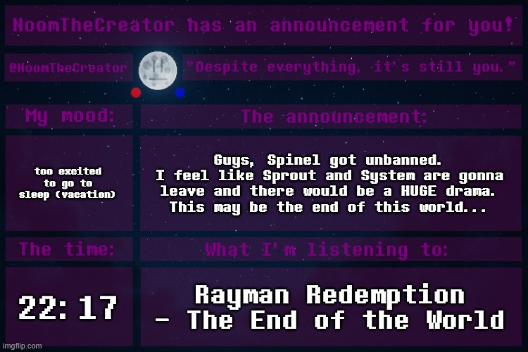 Guys.
Please.
Settle this normally.
Don't leave.
Don't let drama take over. | too excited to go to sleep (vacation); Guys, Spinel got unbanned.
I feel like Sprout and System are gonna leave and there would be a HUGE drama.
This may be the end of this world... 22:17; Rayman Redemption - The End of the World | image tagged in noomthecreator announcement temp | made w/ Imgflip meme maker
