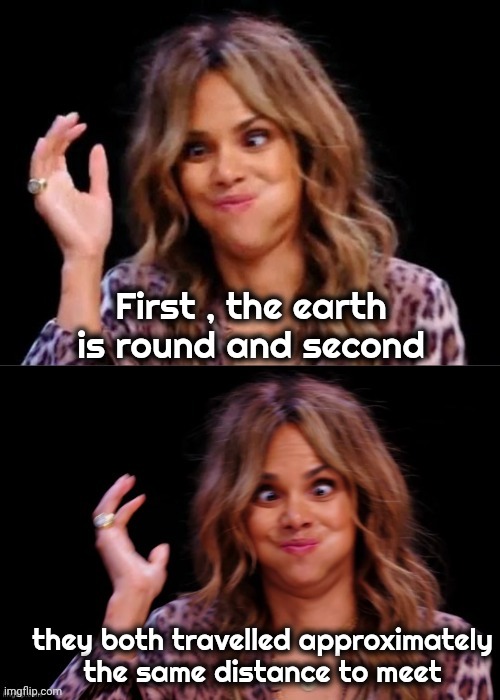 Lovely Halle Berry | First , the earth is round and second they both travelled approximately
the same distance to meet | image tagged in lovely halle berry | made w/ Imgflip meme maker