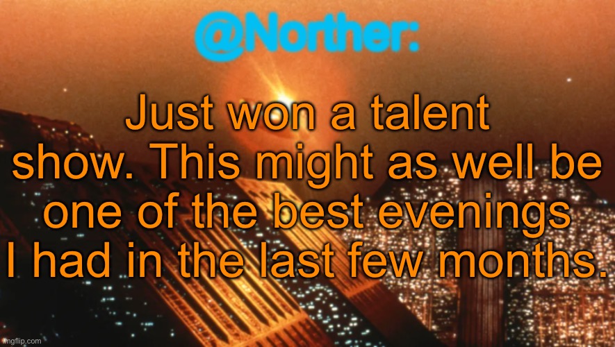 And yes, I’m returning to the spinoff of a stream I wanted to keep away from just to say this. | Just won a talent show. This might as well be one of the best evenings I had in the last few months. | image tagged in norther announcement temp v1 reworked | made w/ Imgflip meme maker