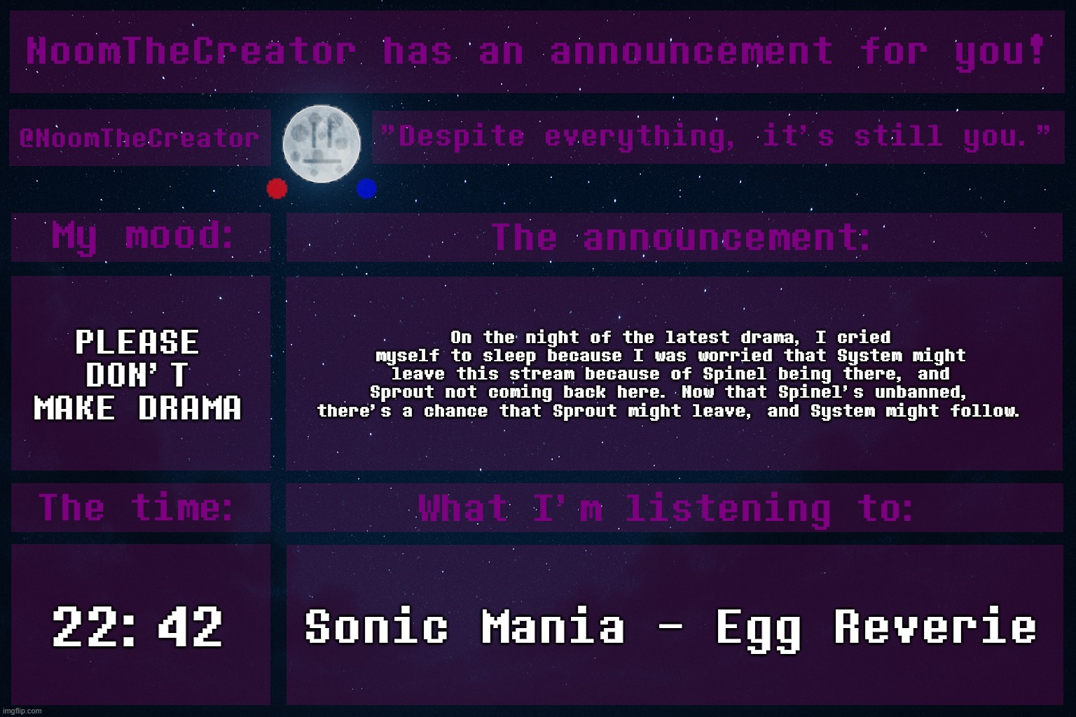 heya. | PLEASE DON'T MAKE DRAMA; On the night of the latest drama, I cried myself to sleep because I was worried that System might leave this stream because of Spinel being there, and Sprout not coming back here. Now that Spinel's unbanned, there's a chance that Sprout might leave, and System might follow. 22:42; Sonic Mania - Egg Reverie | image tagged in noomthecreator announcement temp | made w/ Imgflip meme maker