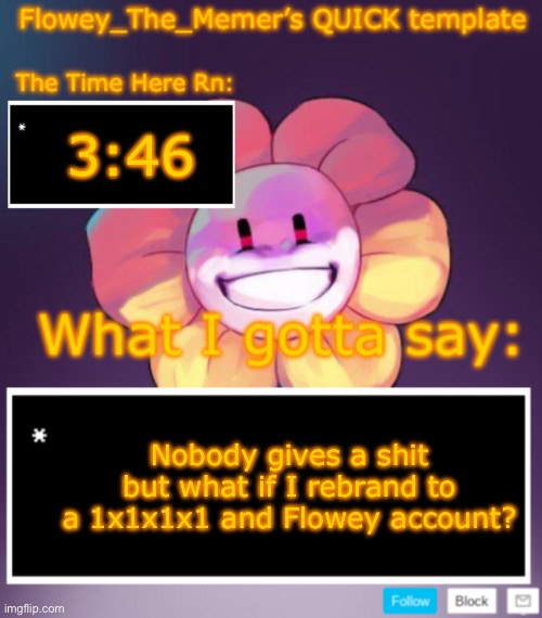 Flowey_The_Memer’s QUICK announcement template | 3:46; Nobody gives a shit but what if I rebrand to a 1x1x1x1 and Flowey account? | image tagged in flowey_the_memer s quick announcement template | made w/ Imgflip meme maker