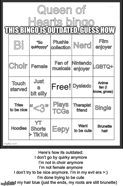 Before any of you chucklefucks say “YoU’Re sTiLl FeMaLe YoU’Re nOt A tHeY/tHeM” I’m nonbinary and still go by she, suck it | Here’s how its outdated:
I don’t go by quirky anymore
I’m not in choir anymore
I’m not female anymore
I don’t try to be nice anymore. I’m in my evil era >:)
I’m done trying to be cute
I dyed my hair blue (just the ends, my roots are still brunette) | made w/ Imgflip meme maker